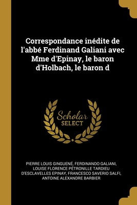 Correspondance indite de l'abb Ferdinand Galiani avec Mme d'Epinay, le baron d'Holbach, le baron d - Ginguen, Pierre Louis, and Galiani, Ferdinando, and Epinay, Louise Florence Ptronille Tard