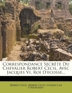 Correspondance Secrete Du Chevalier Robert Cecil, Avec Jacques VI, Roi D'Ecosse...