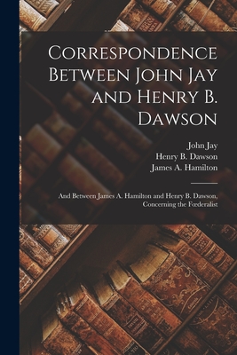 Correspondence Between John Jay and Henry B. Dawson: and Between James A. Hamilton and Henry B. Dawson, Concerning the Foederalist - Jay, John 1817-1894, and Dawson, Henry B (Henry Barton) 1821 (Creator), and Hamilton, James a (James Alexander) (Creator)