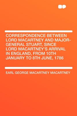 Correspondence Between Lord Macartney and Major-General Stuart, Since Lord Macartney's Arrival in England, from 10th January to 8th June, 1786 - Macartney, Earl George Macartney