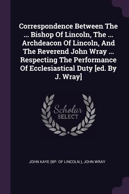 Correspondence Between The ... Bishop Of Lincoln, The ... Archdeacon Of Lincoln, And The Reverend John Wray ... Respecting The Performance Of Ecclesiastical Duty [ed. By J. Wray] - John Kaye (Bp of Lincoln ) (Creator), and Wray, John