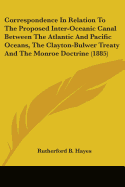 Correspondence In Relation To The Proposed Inter-Oceanic Canal Between The Atlantic And Pacific Oceans, The Clayton-Bulwer Treaty And The Monroe Doctrine (1885)