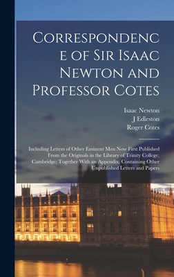 Correspondence of Sir Isaac Newton and Professor Cotes: Including Letters of Other Eminent Men Now First Published From the Originals in the Library of Trinity College, Cambridge; Together With an Appendix, Containing Other Unpublished Letters and Papers - Newton, Isaac, and Cotes, Roger, and Edleston, J