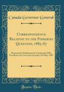 Correspondence Relative to the Fisheries Question, 1885-87: Presented to Parliament by Command of His Excellency the Governor General, 3rd May, 1887 (Classic Reprint)