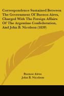 Correspondence Sustained Between The Government Of Buenos Aires, Charged With The Foreign Affairs Of The Argentine Confederation, And John B. Nicolson (1839)