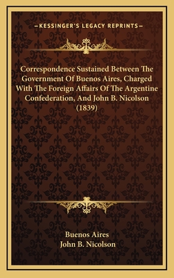 Correspondence Sustained Between the Government of Buenos Aires, Charged with the Foreign Affairs of the Argentine Confederation, and John B. Nicolson (1839) - Buenos Aires, and Nicolson, John B