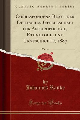 Correspondenz-Blatt Der Deutschen Gesellschaft Fr Anthropologie, Ethnologie Und Urgeschichte, 1887, Vol. 18 (Classic Reprint) - Ranke, Johannes