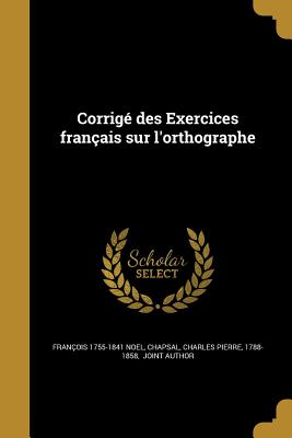 Corrig? des Exercices fran?ais sur l'orthographe - Noel, Fran?ois 1755-1841, and Chapsal, Charles Pierre 1788-1858 (Creator)