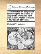 Cosmotheoros: Or, Conjectures Concerning the Inhabitants of the Planets. Translated from the Latin of Christian Huygens. a New Edition, Corrected