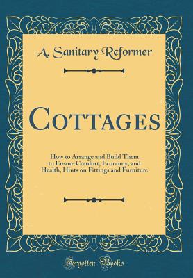 Cottages: How to Arrange and Build Them to Ensure Comfort, Economy, and Health, Hints on Fittings and Furniture (Classic Reprint) - Reformer, A Sanitary