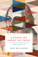 Counseling Under the Cross: How Martin Luther Applied the Gospel to Daily Life