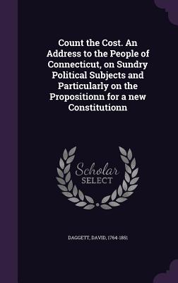 Count the Cost. An Address to the People of Connecticut, on Sundry Political Subjects and Particularly on the Propositionn for a new Constitutionn - Daggett, David
