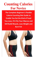 Counting Calories For Novice: The Complete Beginner's Flexible Calorie Counting Diet Guide to Enable You Eat the Kind of Food You Love, If It Fits Your Macros and Still Build Muscle, Lose Weight