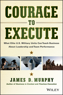 Courage to Execute: What Elite U.S. Military Units Can Teach Business about Leadership and Team Performance - Murphy, James D