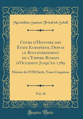 Cours d'Histoire Des tats Europens, Depuis Le Bouleversement de l'Empire Romain d'Occident Jusqu'en 1789, Vol. 41: Histoire Du XVIII Sicle, Tome Cinquime (Classic Reprint) - Scholl, Maximilian Samson Friedrich