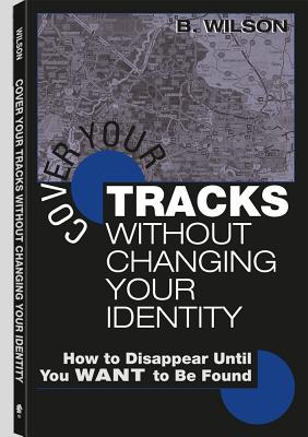 Cover Your Tracks Without Changing Your Identity: How to Disappear Until You Want to Be Found - Wilson, B