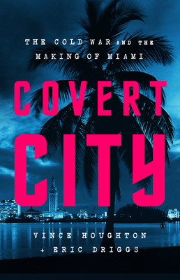 Covert City: The Cold War and the Making of Miami - Houghton, Vince, and Driggs, Eric