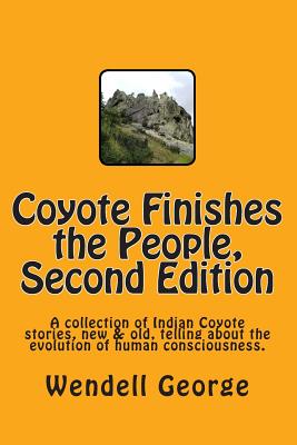 Coyote Finishes the People, Second Edition: A collection of Indian Coyote stories, new & old, telling about the evolution of human consciousness. - George, Wendell
