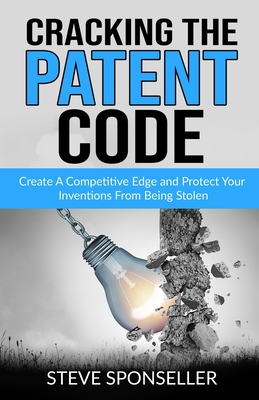 Cracking the Patent Code: Create A Competitive Edge and Protect Your Inventions From Being Stolen - Sponseller, Steve