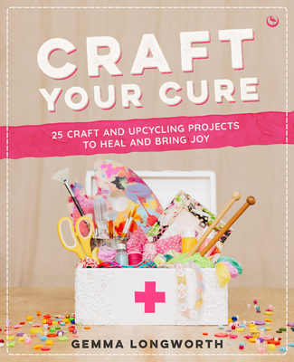 Craft Your Cure: 25 Craft and Upcycling Projects to Heal and Bring Joy - Longworth, Gemma