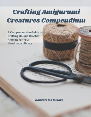 Crafting Amigurumi Creatures Compendium: A Comprehensive Guide to Crafting Unique Crochet Animals for Your Handmade Library - Isidore, Dominic Ma