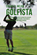 Crear El Mejor Golfista: Cuenta Con Los Secretos y Trucos Utilizados Por Los Mejores Golfistas Profesionales y Entrenadores, Para Mejorar Tu Acondicionamiento, Nutricion y Fortaleza Mental