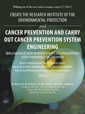 Create the Research Institute of the Environmental Protection and Cancer Prevention and Carry out Cancer Prevention System Engineering: Walking out of the New Road to Conquer Cancer (7) (Vol.7) - Wu, Bin, and Ze, Xu, and Jie, Xu