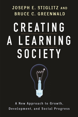 Creating a Learning Society: A New Approach to Growth, Development, and Social Progress - Stiglitz, Joseph E, and Greenwald, Bruce, and Aghion, Philippe