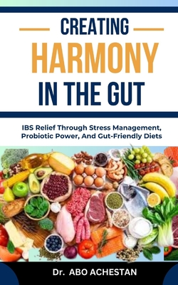 Creating Harmony in the Gut: IBS Relief Through Stress Management, Probiotic Power, And Gut-Friendly Diets - Achestan, Abo, Dr.