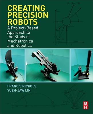 Creating Precision Robots: A Project-Based Approach to the Study of Mechatronics and Robotics - Nickols, Francis, and Lin, Yueh Jaw