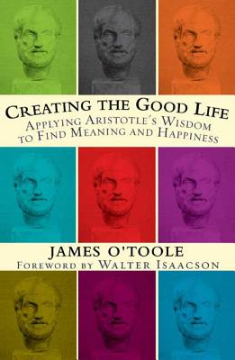 Creating the Good Life: Applying Aristotle's Wisdom to Find Meaning and Happiness - O'Toole, James, and Isaacson, Walter (Foreword by)