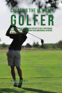 Creating the Ultimate Golfer: Realize the Secrets and Tricks Used by the Best Professional Golfers and Coaches to Improve Your Conditioning, Nutrition, and Mental Toughness
