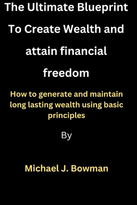 Creating Wealth and attaining financial freedom: How to generate and maintain long lasting wealth using basic principles - Bowman, Michael J