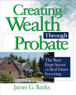 Creating Wealth Through Probate: The Best-Kept Secret in Real Estate Investing - Banks, James G