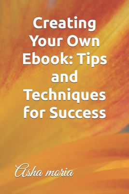 Creating Your Own Ebook: Tips and Techniques for Success - Moria, Asha