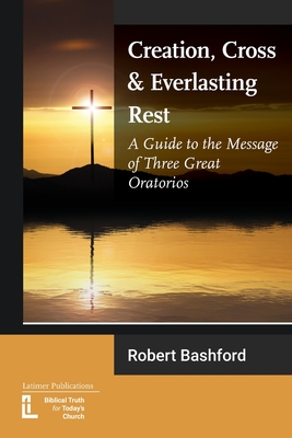 Creation, Cross and Everlasting Rest: A Guide to the Message of Three Great Oratorios - Bashford, Robert