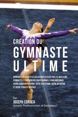 Creation Du Gymnaste Ultime: Apprenez Les Secrets Et Les Astuces Utilises Par Les Meilleurs Gymnastes Et Entraineurs Professionnels Pour Ameliorer Votre Condition Physique, Votre Athletisme, Votre Nutrition, Et Votre Tenacite Mentale - Correa (Athlete Professionnel Et Entrain