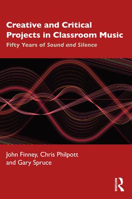 Creative and Critical Projects in Classroom Music: Fifty Years of Sound and Silence - Finney, John, and Philpott, Chris, and Spruce, Gary
