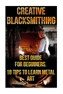 Creative Blacksmithing Best Guide for Beginners. 18 Tips to Learn Metal Art: (Blacksmith, How to Blacksmith, How to Blacksmithing, Metal Work, Knife Making, Bladesmith, Blacksmithing, DIY Blacksmith, Forging)