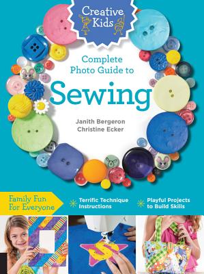 Creative Kids Complete Photo Guide to Sewing: Family Fun for Everyone - Terrific Technique Instructions - Playful Projects to Build Skills - Bergeron, Janith, and Ecker, Christine