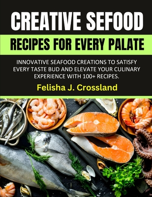 Creative Seafood Recipes for Every Palate: Innovative Seafood Creations to Satisfy Every Taste Bud and Elevate Your Culinary Experience with 100+ Recipes. - J Crossland, Felisha