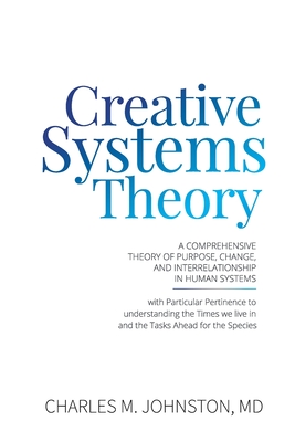 Creative Systems Theory: A Comprehensive Theory of Purpose, Change, and Interrelationship In Human Systems (With Particular Pertinence to Understanding the Times We Live In and the Tasks Ahead for the Species - Johnston, Charles M, MD