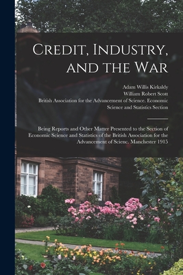 Credit, Industry, and the War: Being Reports and Other Matter Presented to the Section of Economic Science and Statistics of the British Association for the Advancement of Scienc. Manchester 1915 - Kirkaldy, Adam Willis 1867-1931, and Scott, William Robert 1868-1940, and British Association for the Advancement (Creator)