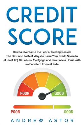 Credit Score: How to Overcome the Fear of Getting Denied. The Best and Fastest Ways to Raise Your Credit Score to at least 725 Get a New Mortgage and Purchase a Home with an Excellent Interest Rate - Astor, Andrew