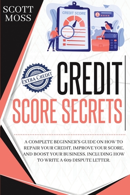 Credit Score Secrets: A Complete Beginner's Guide On How To Repair Your Credit, Improve Your Score, And Boost Your Business. Including How To Write A 609 Dispute Letter - Moss, Scott