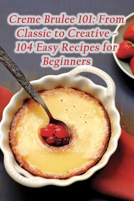 Creme Brulee 101: From Classic to Creative - 104 Easy Recipes for Beginners - Spice Coda, Savor And