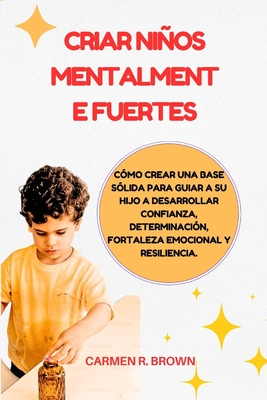 Criar nios mentalmente fuertes: C?mo crear una base s?lida para guiar a su hijo a desarrollar confianza, determinaci?n, fortaleza emocional y resiliencia. - Brown, Carmen R