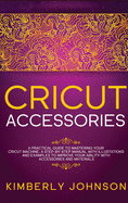 Cricut Accessories: A Practical Guide to Mastering Your Cricut Machine. A step-by-Step Manual with Illustations and Examples to Improve your Ability with Accessories and Materials
