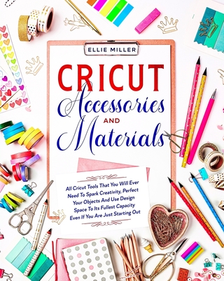 Cricut Accessories and Materials: All Cricut Tools That You Will Ever Need To Spark Creativity, Perfect Your Objects And Use Design Space To Its Fullest Capacity Even If You Are Just Starting Out - Miller, Ellie