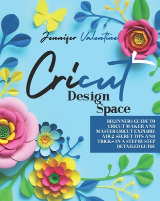 Cricut Design Space: Beginners Guide to Cricut Maker and Master Cricut Explore Air 2. Secret Tips and Tricks in a Step-by-Step Detailed Guide - Valentine, Jennifer